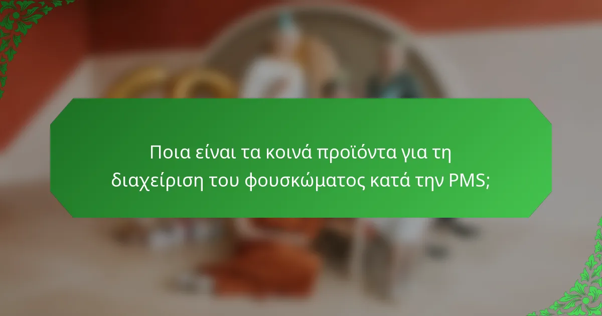 Ποια είναι τα κοινά προϊόντα για τη διαχείριση του φουσκώματος κατά την PMS;