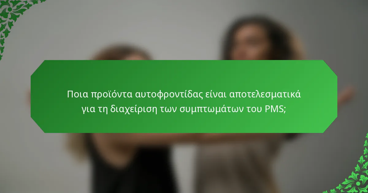 Ποια προϊόντα αυτοφροντίδας είναι αποτελεσματικά για τη διαχείριση των συμπτωμάτων του PMS;