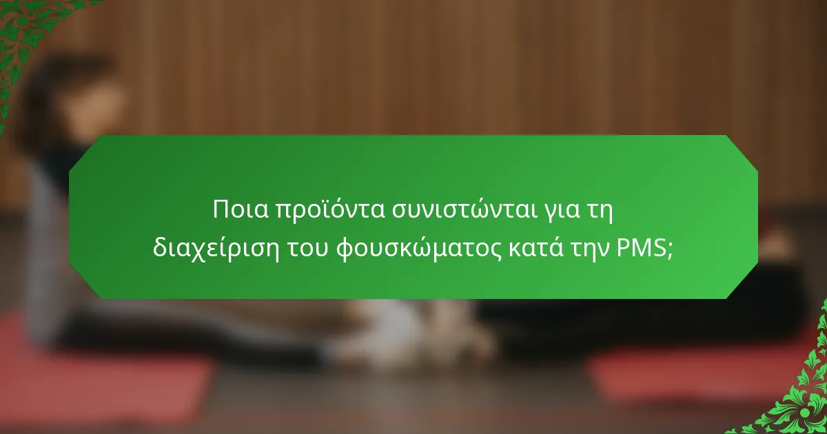 Ποια προϊόντα συνιστώνται για τη διαχείριση του φουσκώματος κατά την PMS;