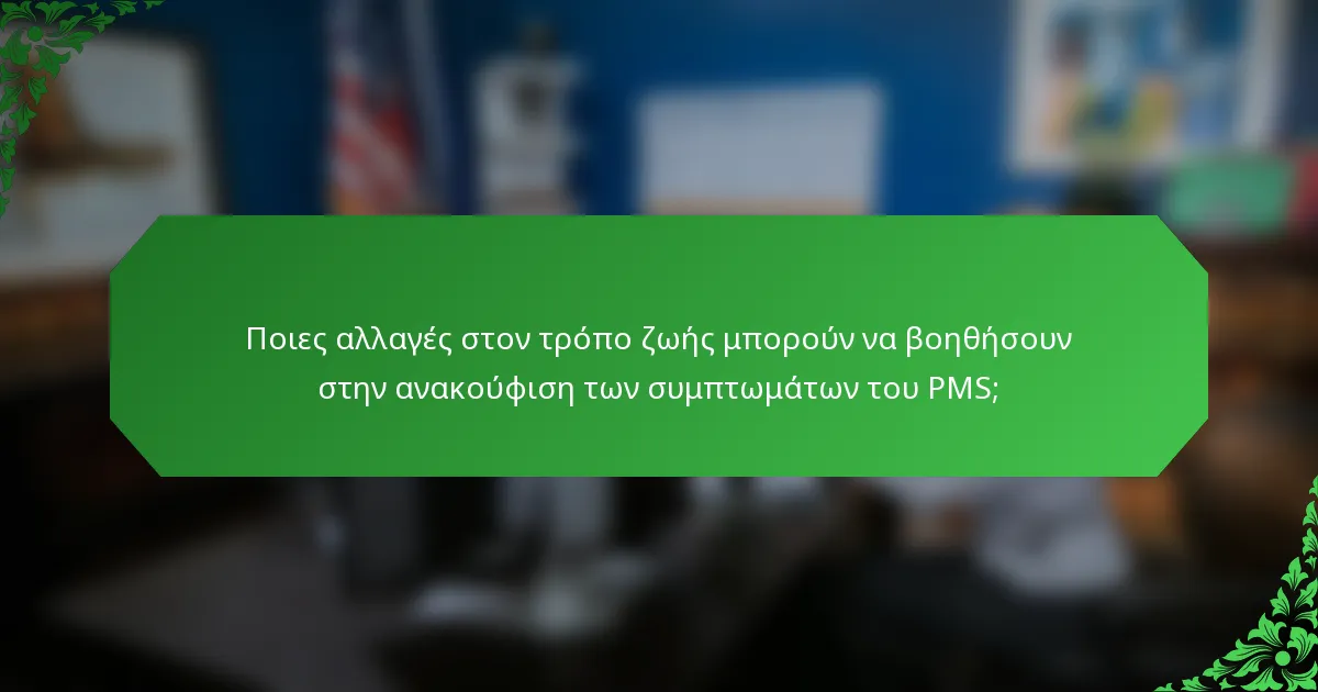 Ποιες αλλαγές στον τρόπο ζωής μπορούν να βοηθήσουν στην ανακούφιση των συμπτωμάτων του PMS;